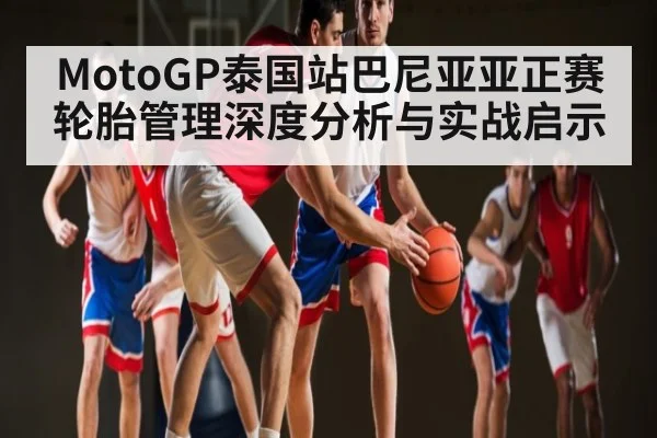 MotoGP泰国站巴尼亚亚正赛轮胎管理深度分析与实战启示