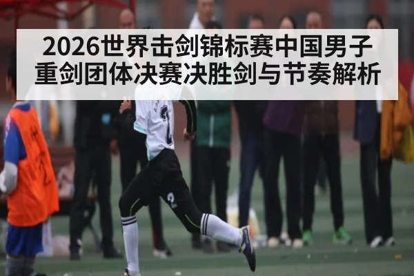 2026世界击剑锦标赛中国男子重剑团体决赛决胜剑与节奏解析