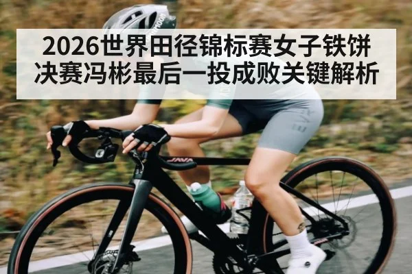 2026世界田径锦标赛女子铁饼决赛冯彬最后一投成败关键解析