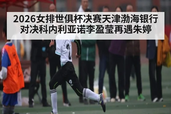2026女排世俱杯决赛天津渤海银行对决科内利亚诺李盈莹再遇朱婷