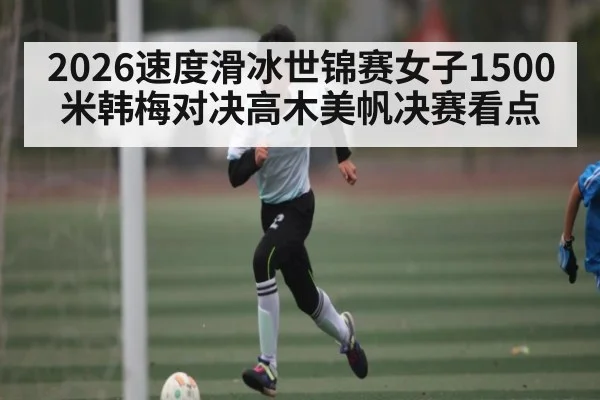 2026速度滑冰世锦赛女子1500米韩梅对决高木美帆决赛看点
